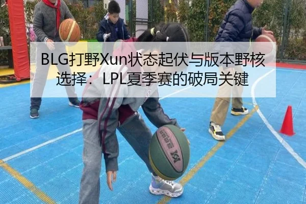 BLG打野Xun状态起伏与版本野核选择：LPL夏季赛的破局关键