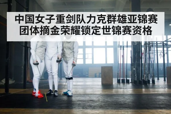 中国女子重剑队力克群雄亚锦赛团体摘金荣耀锁定世锦赛资格